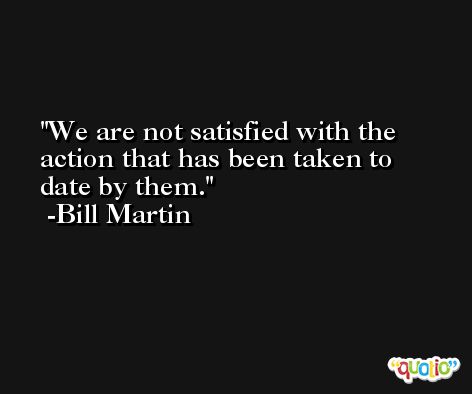 We are not satisfied with the action that has been taken to date by them. -Bill Martin