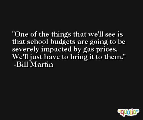 One of the things that we'll see is that school budgets are going to be severely impacted by gas prices. We'll just have to bring it to them. -Bill Martin