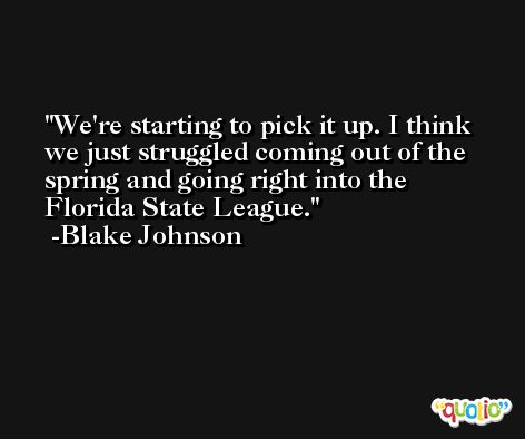 We're starting to pick it up. I think we just struggled coming out of the spring and going right into the Florida State League. -Blake Johnson