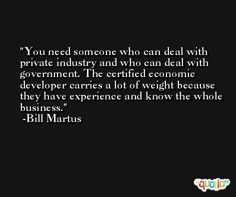 You need someone who can deal with private industry and who can deal with government. The certified economic developer carries a lot of weight because they have experience and know the whole business. -Bill Martus