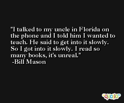 I talked to my uncle in Florida on the phone and I told him I wanted to teach. He said to get into it slowly. So I got into it slowly. I read so many books, it's unreal. -Bill Mason