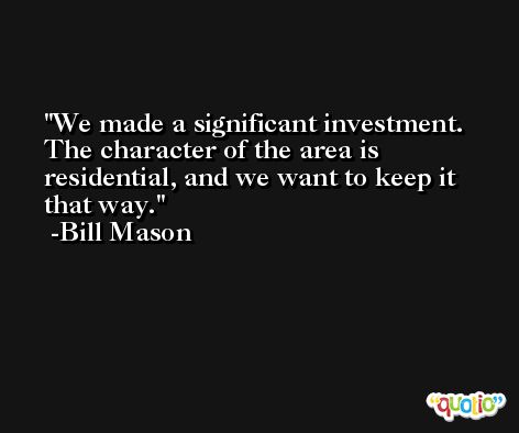 We made a significant investment. The character of the area is residential, and we want to keep it that way. -Bill Mason