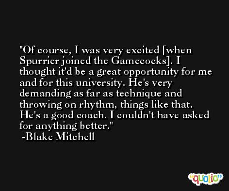 Of course, I was very excited [when Spurrier joined the Gamecocks]. I thought it'd be a great opportunity for me and for this university. He's very demanding as far as technique and throwing on rhythm, things like that. He's a good coach. I couldn't have asked for anything better. -Blake Mitchell