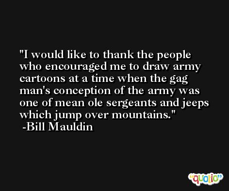 I would like to thank the people who encouraged me to draw army cartoons at a time when the gag man's conception of the army was one of mean ole sergeants and jeeps which jump over mountains. -Bill Mauldin