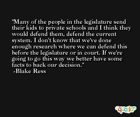 Many of the people in the legislature send their kids to private schools and I think they would defend them, defend the current system. I don't know that we've done enough research where we can defend this before the legislature or in court. If we're going to go this way we better have some facts to back our decision. -Blake Ress