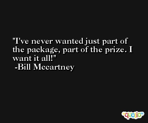 I've never wanted just part of the package, part of the prize. I want it all! -Bill Mccartney