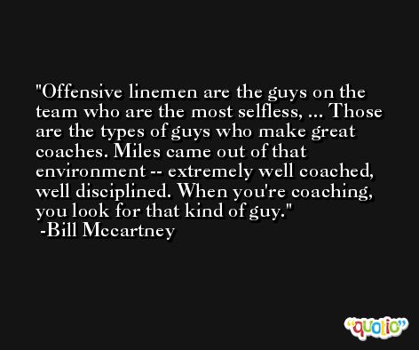Offensive linemen are the guys on the team who are the most selfless, ... Those are the types of guys who make great coaches. Miles came out of that environment -- extremely well coached, well disciplined. When you're coaching, you look for that kind of guy. -Bill Mccartney