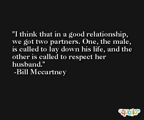 I think that in a good relationship, we got two partners. One, the male, is called to lay down his life, and the other is called to respect her husband. -Bill Mccartney
