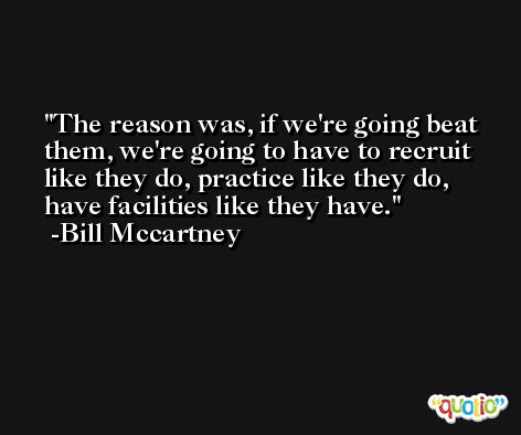 The reason was, if we're going beat them, we're going to have to recruit like they do, practice like they do, have facilities like they have. -Bill Mccartney