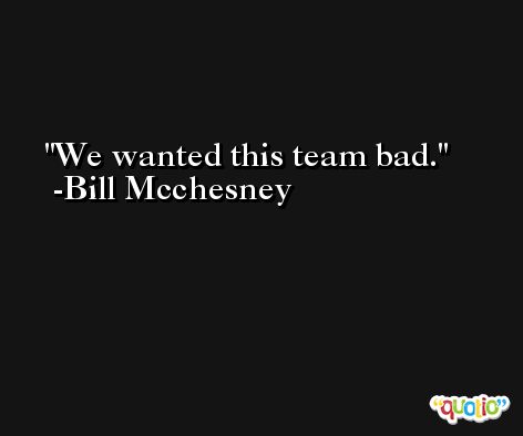 We wanted this team bad. -Bill Mcchesney