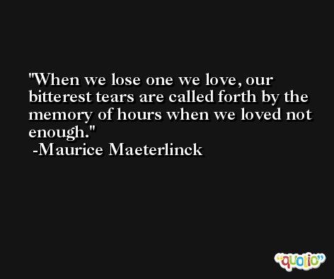 When we lose one we love, our bitterest tears are called forth by the memory of hours when we loved not enough. -Maurice Maeterlinck