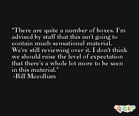 There are quite a number of boxes. I'm advised by staff that this isn't going to contain much sensational material. We're still reviewing over it. I don't think we should raise the level of expectation that there's a whole lot more to be seen in this material. -Bill Mccollum