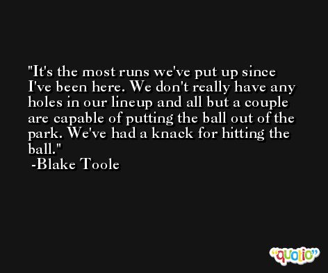 It's the most runs we've put up since I've been here. We don't really have any holes in our lineup and all but a couple are capable of putting the ball out of the park. We've had a knack for hitting the ball. -Blake Toole