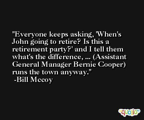 Everyone keeps asking, 'When's John going to retire? Is this a retirement party?' and I tell them what's the difference, ... (Assistant General Manager Bernie Cooper) runs the town anyway. -Bill Mccoy
