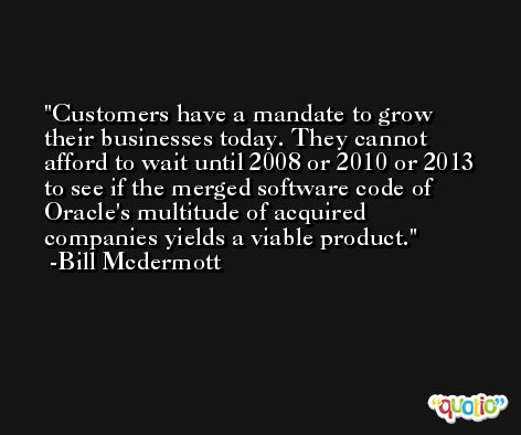 Customers have a mandate to grow their businesses today. They cannot afford to wait until 2008 or 2010 or 2013 to see if the merged software code of Oracle's multitude of acquired companies yields a viable product. -Bill Mcdermott