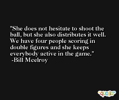 She does not hesitate to shoot the ball, but she also distributes it well. We have four people scoring in double figures and she keeps everybody active in the game. -Bill Mcelroy
