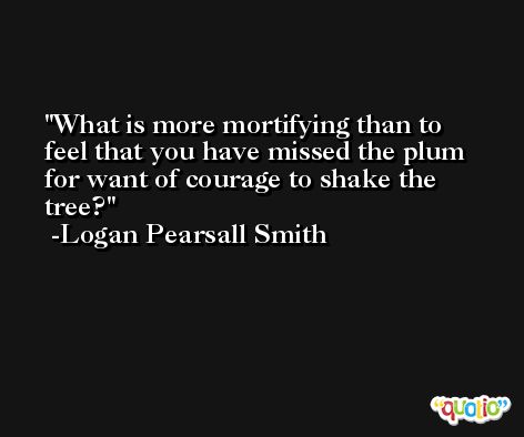 What is more mortifying than to feel that you have missed the plum for want of courage to shake the tree? -Logan Pearsall Smith