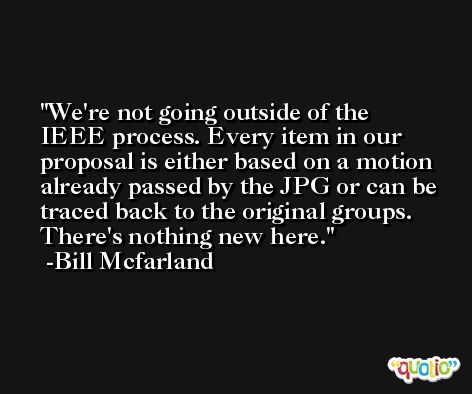 We're not going outside of the IEEE process. Every item in our proposal is either based on a motion already passed by the JPG or can be traced back to the original groups. There's nothing new here. -Bill Mcfarland