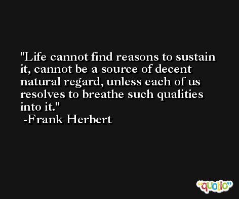 Life cannot find reasons to sustain it, cannot be a source of decent natural regard, unless each of us resolves to breathe such qualities into it. -Frank Herbert