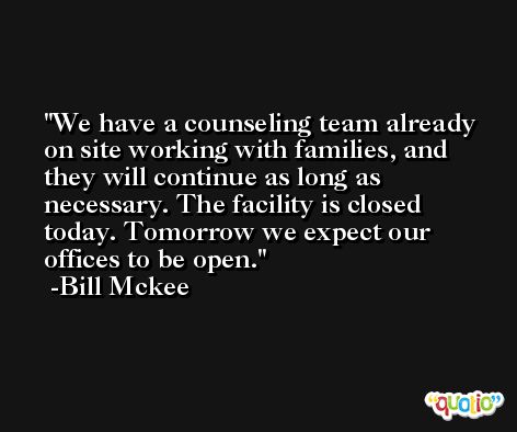 We have a counseling team already on site working with families, and they will continue as long as necessary. The facility is closed today. Tomorrow we expect our offices to be open. -Bill Mckee