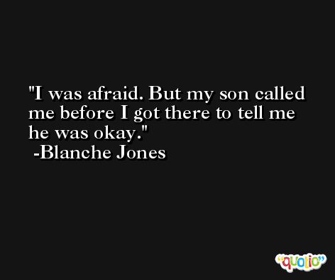 I was afraid. But my son called me before I got there to tell me he was okay. -Blanche Jones