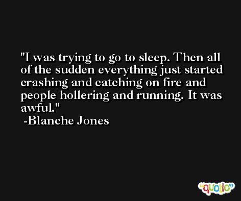 I was trying to go to sleep. Then all of the sudden everything just started crashing and catching on fire and people hollering and running. It was awful. -Blanche Jones