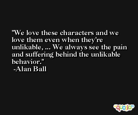 We love these characters and we love them even when they're unlikable, ... We always see the pain and suffering behind the unlikable behavior. -Alan Ball