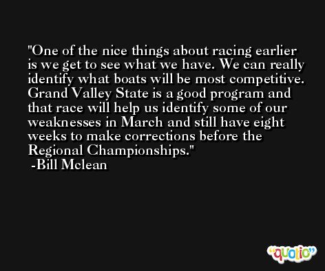 One of the nice things about racing earlier is we get to see what we have. We can really identify what boats will be most competitive. Grand Valley State is a good program and that race will help us identify some of our weaknesses in March and still have eight weeks to make corrections before the Regional Championships. -Bill Mclean