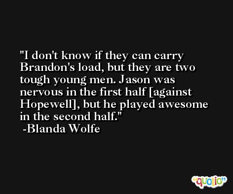 I don't know if they can carry Brandon's load, but they are two tough young men. Jason was nervous in the first half [against Hopewell], but he played awesome in the second half. -Blanda Wolfe