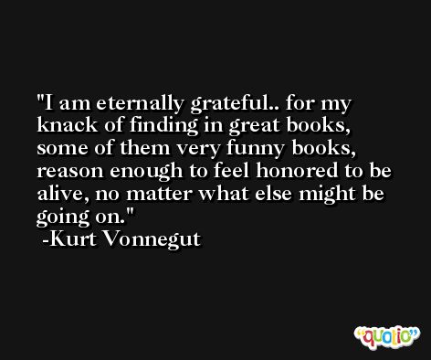I am eternally grateful.. for my knack of finding in great books, some of them very funny books, reason enough to feel honored to be alive, no matter what else might be going on. -Kurt Vonnegut