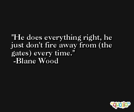 He does everything right, he just don't fire away from (the gates) every time. -Blane Wood