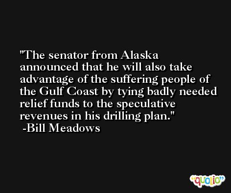 The senator from Alaska announced that he will also take advantage of the suffering people of the Gulf Coast by tying badly needed relief funds to the speculative revenues in his drilling plan. -Bill Meadows