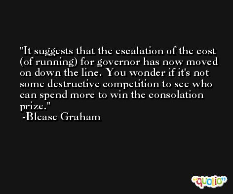 It suggests that the escalation of the cost (of running) for governor has now moved on down the line. You wonder if it's not some destructive competition to see who can spend more to win the consolation prize. -Blease Graham