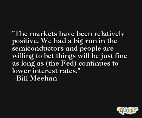 The markets have been relatively positive. We had a big run in the semiconductors and people are willing to bet things will be just fine as long as (the Fed) continues to lower interest rates. -Bill Meehan