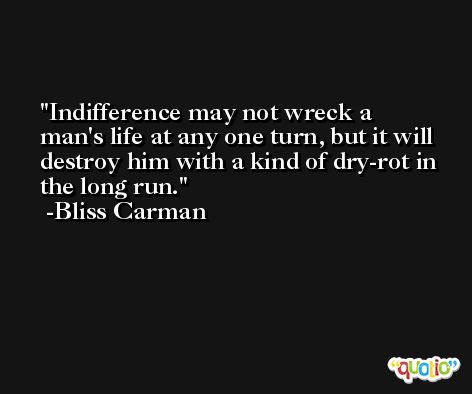 Indifference may not wreck a man's life at any one turn, but it will destroy him with a kind of dry-rot in the long run. -Bliss Carman