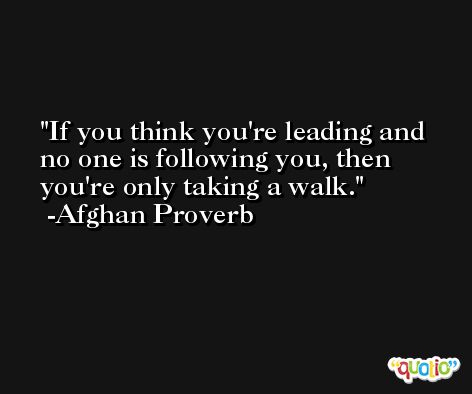 If you think you're leading and no one is following you, then you're only taking a walk. -Afghan Proverb