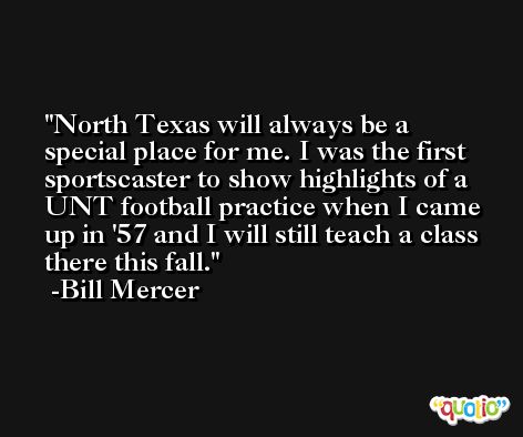 North Texas will always be a special place for me. I was the first sportscaster to show highlights of a UNT football practice when I came up in '57 and I will still teach a class there this fall. -Bill Mercer
