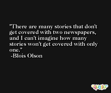 There are many stories that don't get covered with two newspapers, and I can't imagine how many stories won't get covered with only one. -Blois Olson