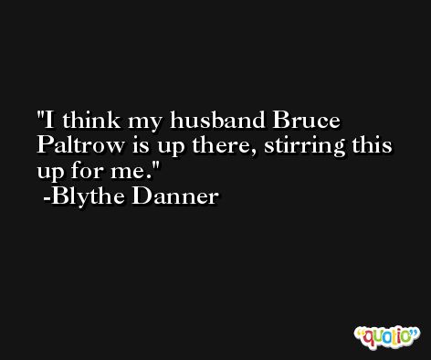 I think my husband Bruce Paltrow is up there, stirring this up for me. -Blythe Danner
