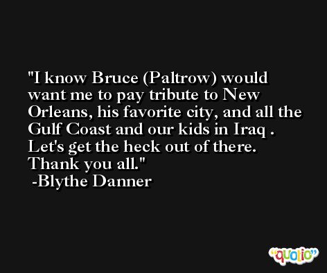 I know Bruce (Paltrow) would want me to pay tribute to New Orleans, his favorite city, and all the Gulf Coast and our kids in Iraq . Let's get the heck out of there. Thank you all. -Blythe Danner