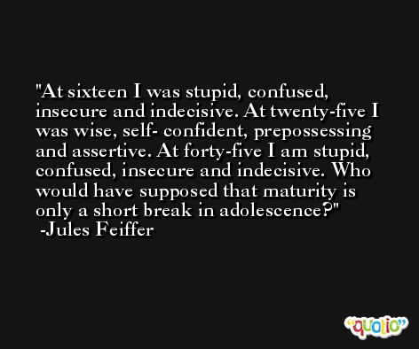 At sixteen I was stupid, confused, insecure and indecisive. At twenty-five I was wise, self- confident, prepossessing and assertive. At forty-five I am stupid, confused, insecure and indecisive. Who would have supposed that maturity is only a short break in adolescence? -Jules Feiffer
