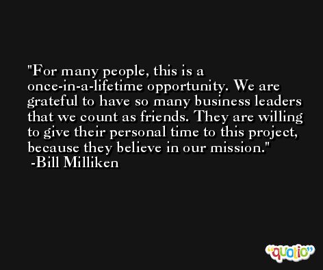 For many people, this is a once-in-a-lifetime opportunity. We are grateful to have so many business leaders that we count as friends. They are willing to give their personal time to this project, because they believe in our mission. -Bill Milliken