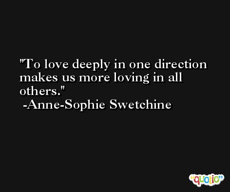 To love deeply in one direction makes us more loving in all others. -Anne-Sophie Swetchine