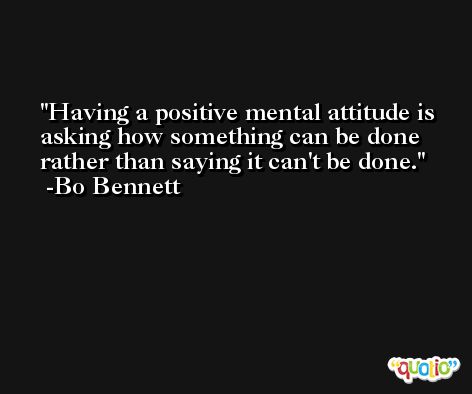 Having a positive mental attitude is asking how something can be done rather than saying it can't be done. -Bo Bennett