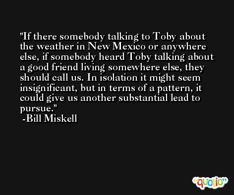 If there somebody talking to Toby about the weather in New Mexico or anywhere else, if somebody heard Toby talking about a good friend living somewhere else, they should call us. In isolation it might seem insignificant, but in terms of a pattern, it could give us another substantial lead to pursue. -Bill Miskell