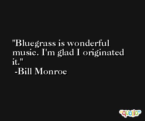 Bluegrass is wonderful music. I'm glad I originated it. -Bill Monroe