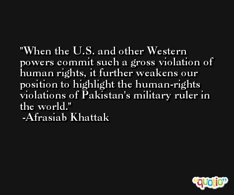 When the U.S. and other Western powers commit such a gross violation of human rights, it further weakens our position to highlight the human-rights violations of Pakistan's military ruler in the world. -Afrasiab Khattak