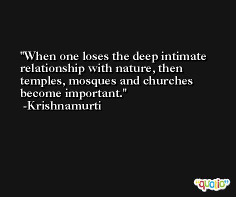 When one loses the deep intimate relationship with nature, then temples, mosques and churches become important. -Krishnamurti