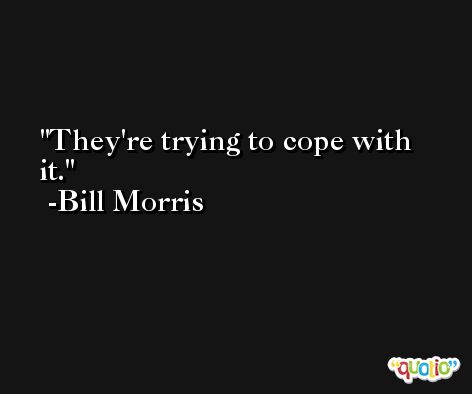 They're trying to cope with it. -Bill Morris
