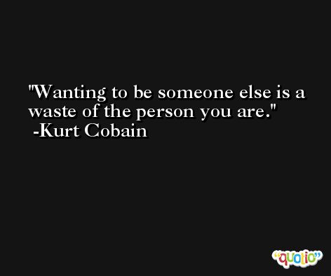 Wanting to be someone else is a waste of the person you are. -Kurt Cobain
